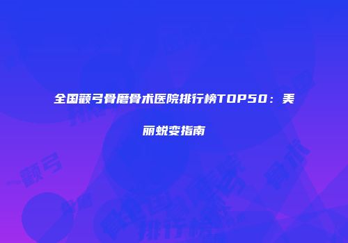 全国颧弓骨磨骨术医院排行榜TOP50：美丽蜕变指南