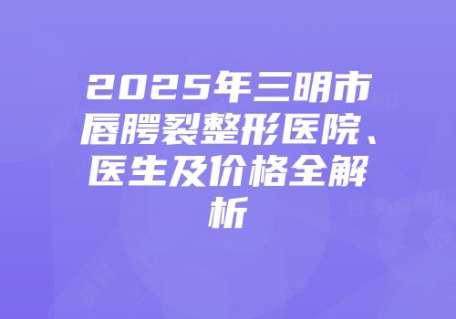 2025年三明市唇腭裂整形医院、医生及价格全解析
