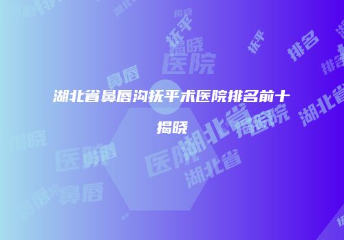 湖北省鼻唇沟抚平术医院排名前十揭晓