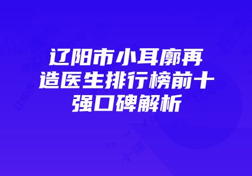 辽阳市小耳廓再造医生排行榜前十强口碑解析