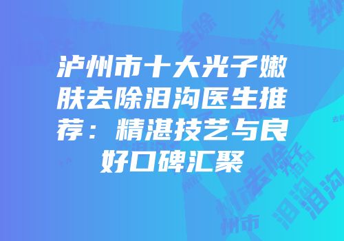泸州市十大光子嫩肤去除泪沟医生推荐：精湛技艺与良好口碑汇聚
