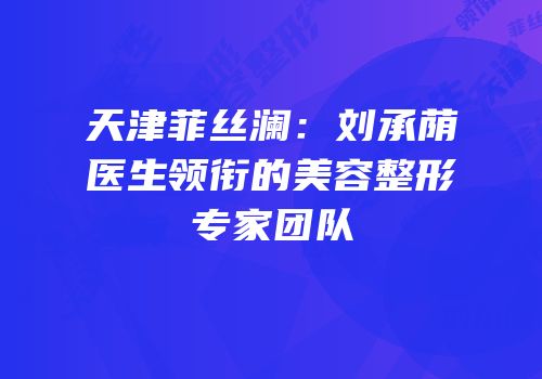 天津菲丝澜：刘承荫医生领衔的美容整形专家团队