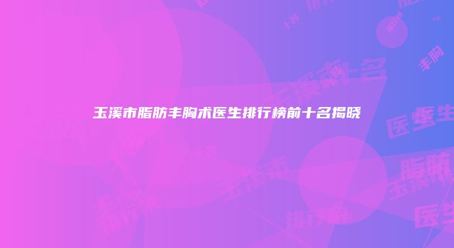 玉溪市脂肪丰胸术医生排行榜前十名揭晓