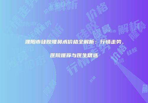 濮阳市硅胶隆鼻术价格全解析：行情走势、医院推荐与医生精选
