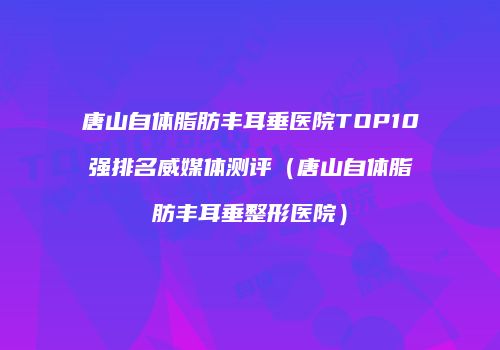 唐山自体脂肪丰耳垂医院TOP10强排名威媒体测评（唐山自体脂肪丰耳垂整形医院）