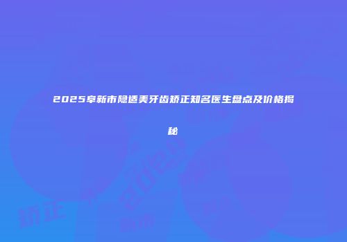 2025阜新市隐适美牙齿矫正知名医生盘点及价格揭秘