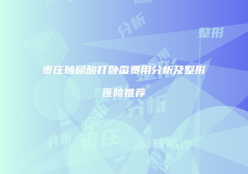 枣庄玻尿酸打卧蚕费用分析及整形医院推荐