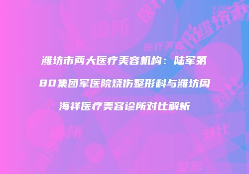 潍坊市两大医疗美容机构：陆军第80集团军医院烧伤整形科与潍坊周海祥医疗美容诊所对比解析