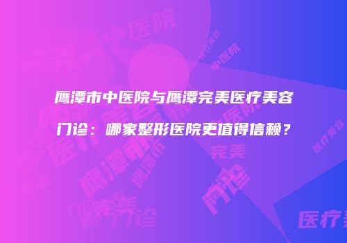 鹰潭市中医院与鹰潭完美医疗美容门诊：哪家整形医院更值得信赖？