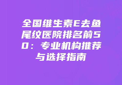 全国维生素E去鱼尾纹医院排名前50：专业机构推荐与选择指南