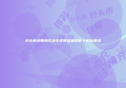 包头市线雕填充法令纹医院排名前十机构盘点