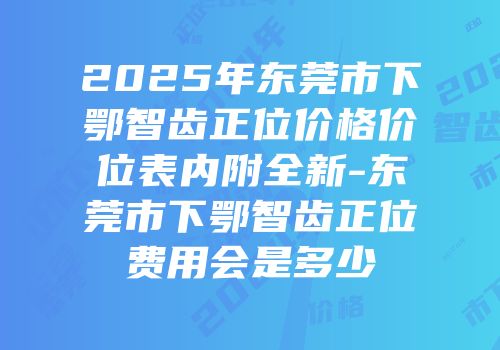 2025年东莞市下鄂智齿正位价格价位表内附全新-东莞市下鄂智齿正位费用会是多少