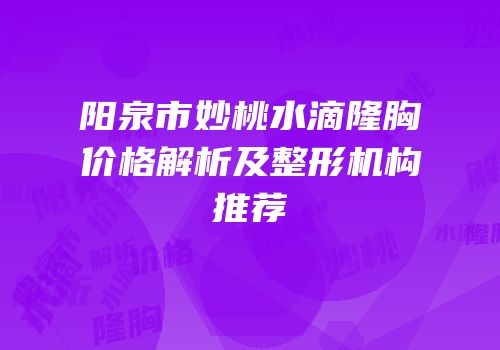 阳泉市妙桃水滴隆胸价格解析及整形机构推荐
