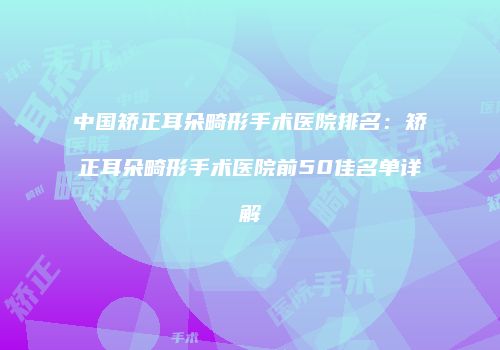 中国矫正耳朵畸形手术医院排名：矫正耳朵畸形手术医院前50佳名单详解
