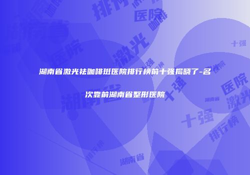 湖南省激光祛咖啡斑医院排行榜前十强揭晓了-名次靠前湖南省整形医院