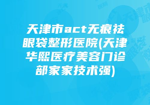 天津市act无痕祛眼袋整形医院(天津华熙医疗美容门诊部家家技术强)