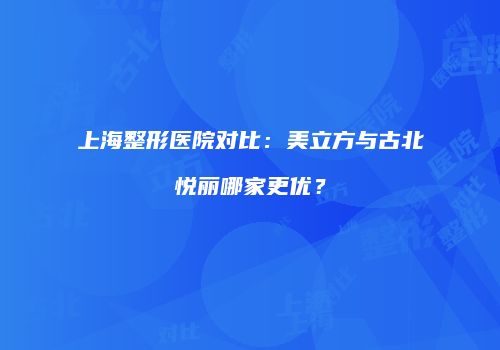 上海整形医院对比：美立方与古北悦丽哪家更优？