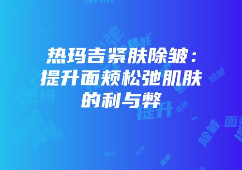 热玛吉紧肤除皱：提升面颊松弛肌肤的利与弊