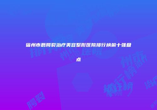 宿州市唇腭裂治疗美容整形医院排行榜前十强盘点