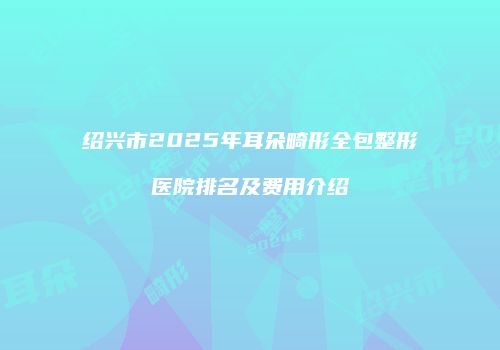 绍兴市2025年耳朵畸形全包整形医院排名及费用介绍