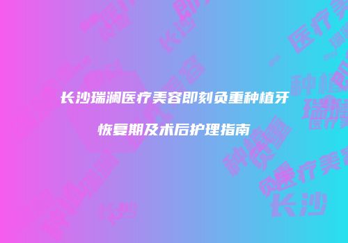 长沙瑞澜医疗美容即刻负重种植牙恢复期及术后护理指南