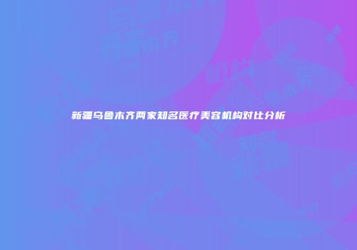 新疆乌鲁木齐两家知名医疗美容机构对比分析