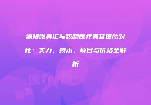 绵阳微美汇与臻颜医疗美容医院对比：实力、技术、项目与价格全解析