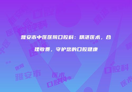雅安市中医医院口腔科：精湛医术，合理收费，守护您的口腔健康