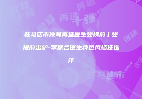 驻马店市做耳再造医生强榜前十强提前出炉-李保合医生特色风格任选泽