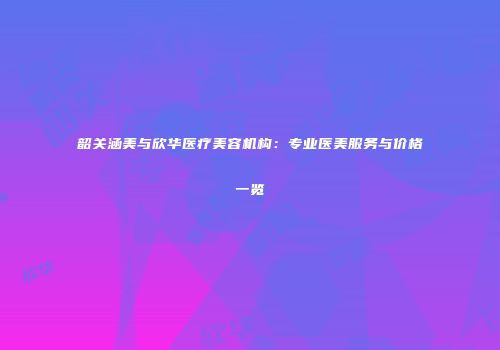 韶关涵美与欣华医疗美容机构：专业医美服务与价格一览