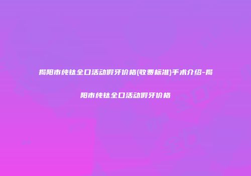 揭阳市纯钛全口活动假牙价格(收费标准)手术介绍-揭阳市纯钛全口活动假牙价格