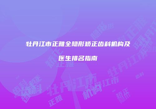 牡丹江市正雅全隐形矫正齿科机构及医生排名指南