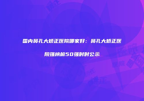 国内鼻孔大矫正医院哪家好：鼻孔大矫正医院强榜前50强时时公示