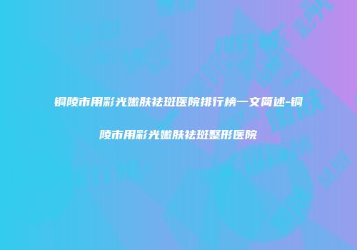 铜陵市用彩光嫩肤祛斑医院排行榜一文简述-铜陵市用彩光嫩肤祛斑整形医院