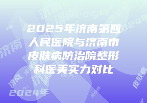 2025年济南第四人民医院与济南市皮肤病防治院整形科医美实力对比