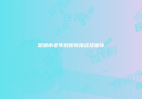 昆明市老年斑医院排名及推荐
