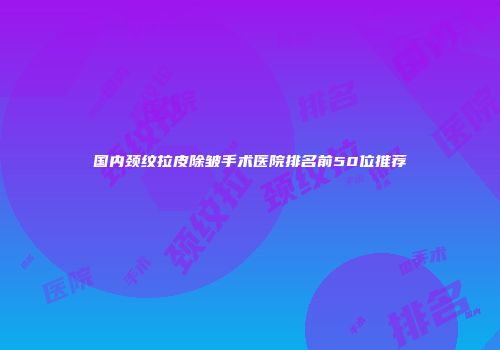 国内颈纹拉皮除皱手术医院排名前50位推荐