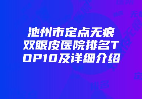 池州市定点无痕双眼皮医院排名TOP10及详细介绍