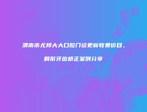 渭南市尤邦大大口腔门诊更新收费价目，畸形牙齿矫正案例分享