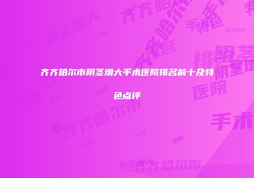齐齐哈尔市阴茎增大手术医院排名前十及特色点评