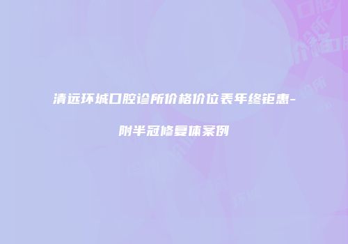 清远环城口腔诊所价格价位表年终钜惠-附半冠修复体案例