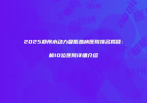 2025郑州水动力吸脂热榜医院排名揭晓：前10位医院详细介绍