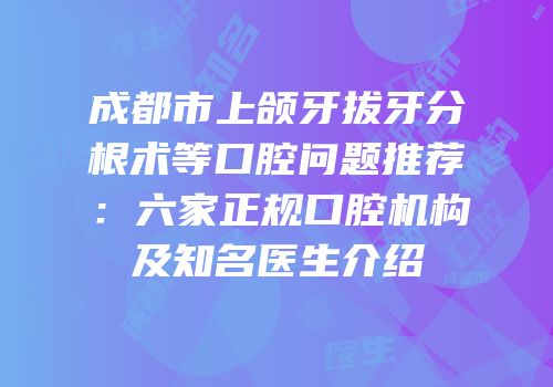 成都市上颌牙拔牙分根术等口腔问题推荐：六家正规口腔机构及知名医生介绍