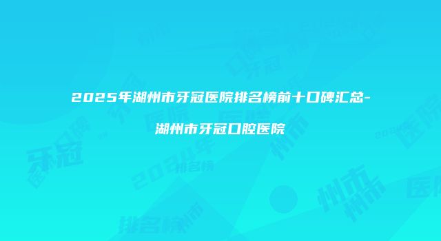 2025年湖州市牙冠医院排名榜前十口碑汇总-湖州市牙冠口腔医院