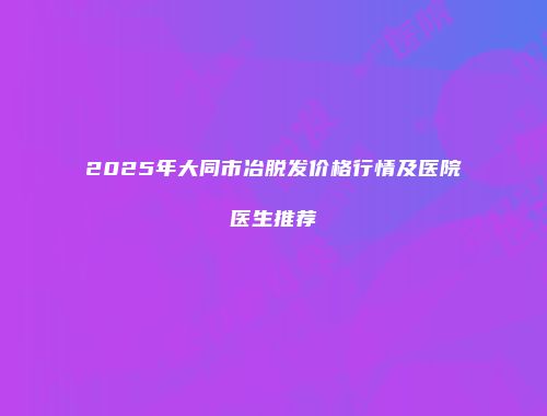 2025年大同市冶脱发价格行情及医院医生推荐