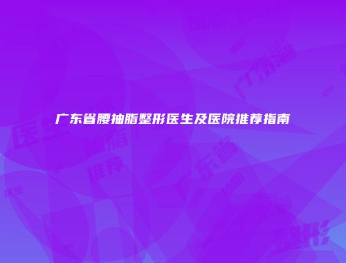 广东省腰抽脂整形医生及医院推荐指南