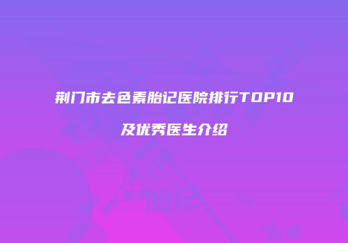 荆门市去色素胎记医院排行TOP10及优秀医生介绍