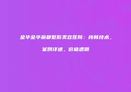 金华金华丽都整形美容医院：纯韩技术，案例详述，价格透明