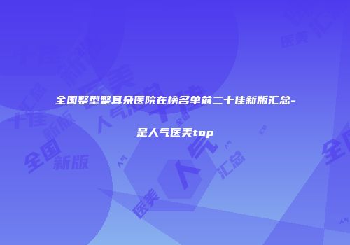 全国整型整耳朵医院在榜名单前二十佳新版汇总-是人气医美top