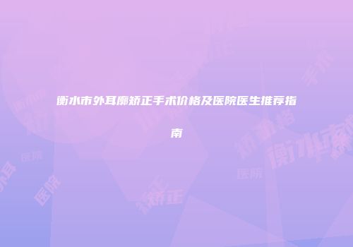 衡水市外耳廓矫正手术价格及医院医生推荐指南